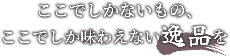 ここでしかないもの、ここでしか味わえない逸品を